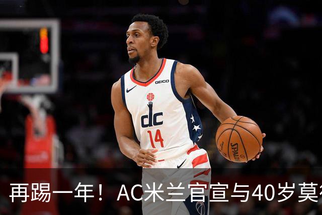 再踢一年！AC米兰官宣与40岁莫德里奇续约 明年夏天或正式退役