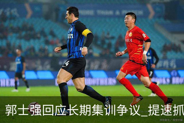 郭士强回应长期集训争议 提速抓快攻成备战重点