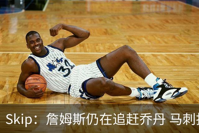 Skip：詹姆斯仍在追赶乔丹 马刺拒绝了他 而他能完美胜任76人控卫